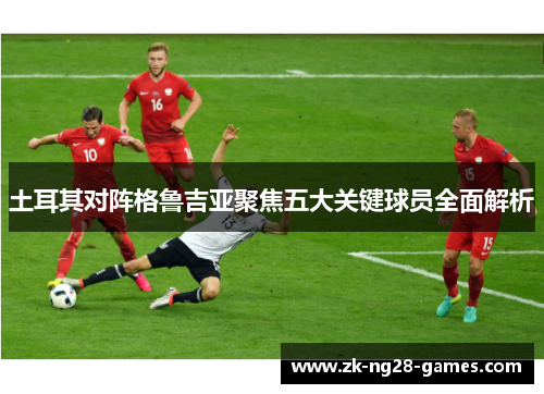 土耳其对阵格鲁吉亚聚焦五大关键球员全面解析