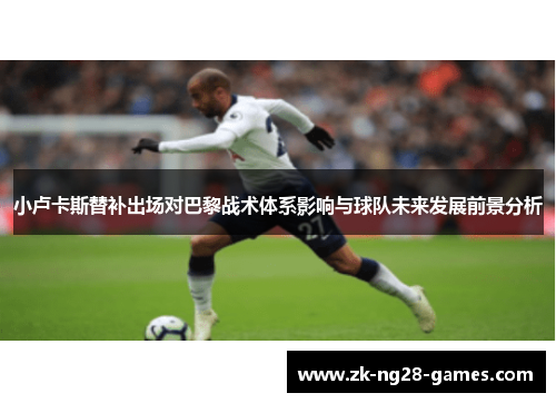 小卢卡斯替补出场对巴黎战术体系影响与球队未来发展前景分析 小卢卡斯替补出场对巴黎战术体系影响与球队未来发展前景分析