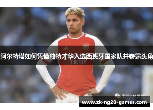 阿尔特塔如何凭借独特才华入选西班牙国家队并崭露头角 阿尔特塔如何凭借独特才华入选西班牙国家队并崭露头角