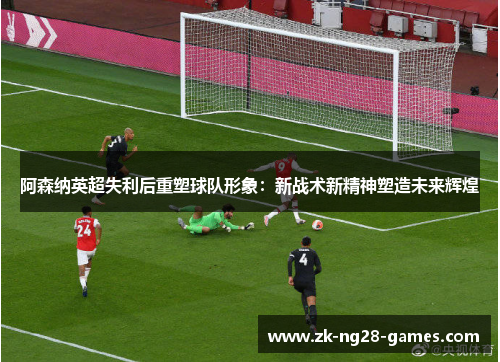 阿森纳英超失利后重塑球队形象：新战术新精神塑造未来辉煌