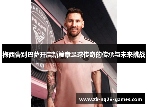 梅西告别巴萨开启新篇章足球传奇的传承与未来挑战