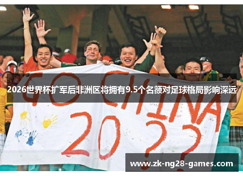 2026世界杯扩军后非洲区将拥有9.5个名额对足球格局影响深远