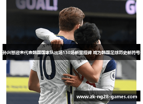 孙兴慜迎来代表韩国国家队出场130场新里程碑 成为韩国足球历史新符号 孙兴慜迎来代表韩国国家队出场130场新里程碑 成为韩国足球历史新符号