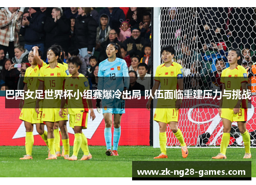 巴西女足世界杯小组赛爆冷出局 队伍面临重建压力与挑战 巴西女足世界杯小组赛爆冷出局 队伍面临重建压力与挑战