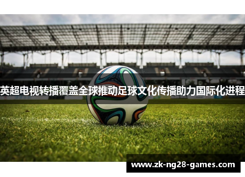 英超电视转播覆盖全球推动足球文化传播助力国际化进程