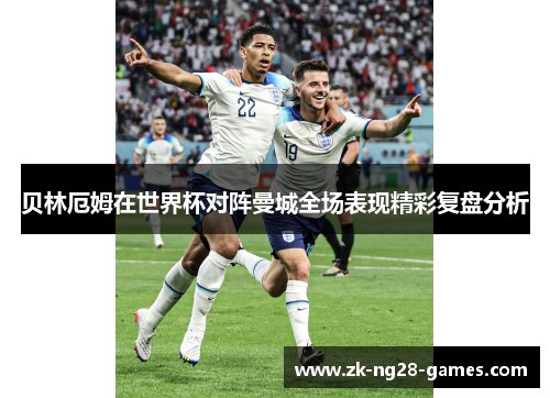 贝林厄姆在世界杯对阵曼城全场表现精彩复盘分析