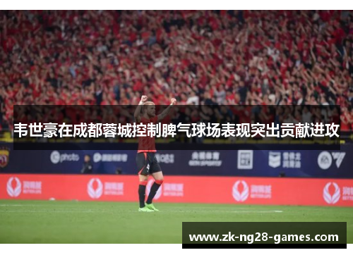 韦世豪在成都蓉城控制脾气球场表现突出贡献进攻 韦世豪在成都蓉城控制脾气球场表现突出贡献进攻