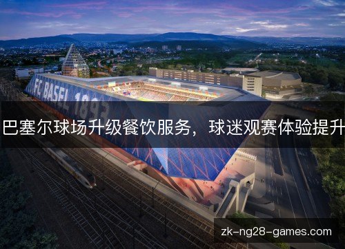巴塞尔球场升级餐饮服务,球迷观赛体验提升 巴塞尔球场升级餐饮服务,球迷观赛体验提升